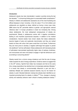 Identificação dos factores associados à percepção de excesso de peso e obesidade
- 143 -
Introduction
Adolescent obesity has risen dramatically in western countries during the last
two decades,
1-3
a concerning finding given its associated health complications.
4
Obesity in children and adolescents represents one of the most frustrating and
difficult diseases to treat. Currently, in the US, about 11% of US children and
adolescents are classified as obese, defined as having a body mass index
(BMI) above the 95
th
percentile relative to gender- and age-specific national
reference data.
2
In Europe prevalence is lower but increasing fast. Among
obese adolescents, the most widespread consequences of obesity are
psychosocial. Obesity in adolescence carries with it negative connotations
leading to and important psychosocial sequelae, in addition to the medical
complications. Several studies have shown clearly that obese adolescents
become targets of early and systematic discrimination and they are ranked
lowest as those with whom their peers would like to be friends. Furthermore
they are more prone to develop a negative self-image that appear to persist
into adulthood,
5
and low self-esteem Obese adolescents with decreasing levels
of self-esteem demonstrated significantly higher rates of sadness, loneliness,
and nervousness and were more likely to engage in high-risk behaviours such
as smoking or consuming alcohol.
6
Obesity results from a chronic energy imbalance such that the rate of energy
intake exceeds the rate of energy expenditure. Evidence seems to suggest that
in the 20
th
century, high-fat food intake has increased and that at the same
time, energy expenditure has declined due to increasingly sedentary lifestyles.
7
It is known that obesity is environmentally influenced in part and that a
sedentary lifestyle and sustained physical inactivity may be risk factors for
obesity in youth. Elevated television viewing has already been identified as an
important promoting factor for obesity in children.
8-9
Thus, changes in physical
activity and sedentary behavior seem critical to treating adolescent obesity.
10
 