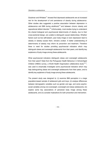 Obesidade na adolescência
- 144 -
Goodman and Whitaker
11
showed that depressed adolescents are at increased
risk for the development of and persistence of obesity during adolescence.
Other studies also suggested a positive association between depression in
adolescence and BMI during adulthood,
12
and between chronic obesity and
oppositional defiant disorder.
13
Unfortunately, most studies trying to understand
the shared biological and psychosocial determinants of obesity, due to their
cross-sectional design, are unable to distinguish causal relationships. Whether
factors such as low self-esteem, poor body image or even depression lead to
obesity or obesity causes them, remains unclear. A better understanding of
determinants of obesity may inform its prevention and treatment. Therefore
there is need for studies providing psychosocial indicators which may
distinguish obese and overweight adolescents from their peers, and identify key
explainers of body image among these adolescents.
What psychosocial indicators distinguish obese and overweight adolescents
from their peers? Data from the Portuguese Health Behaviour in School-Aged
Children (HBSC) survey, a World Health Organisation collaborative study
14,15
,
was used to empirically investigate some psychosocial indicators which may
help distinguishing obese and overweight adolescents from their peers, and to
identify key explainers of body image among these adolescents.
The present study was designed to: (i) examine BMI perception in a large
population-based sample of adolescent girls and boys; (ii) analyse differences
between demographic variables such as gender and age, and some psycho-
social variables among non-overweight, overweight and obese adolescents; (iii)
explore some key associations of perceived body image among these
adolescents, and (iv) consider implications for both prevention and intervention.
 