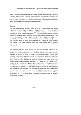 Identificação dos factores associados à percepção de excesso de peso e obesidade
- 145 -
Using a national, representative school-based sample of Portuguese youth and
grounded in the growing empirical literature on risk and protective factors in the
lives of youth, this paper may identify psychosocial indicators that distinguish
obese and overweight adolescents from their peers.
Methods
The Portuguese survey reported in this study is a component of the Health
Behaviour in School-Aged Children (HBSC) study, a cross sectional
international, WHO collaborative study.
14,15
The original Portuguese national
sample , in the 1998 study, consisted of 6903 high school students aged 10 to
17 years (M =14.1 years, SD = 1.71years). From these 6903 pupils, 53% were
girls and 47% boys. In terms of grade levels, 34.9% attended the 6
th
year of
high school, 37.5% were in their 8
th
year and 27.6% were in the 10
th
year of
high school.
The sampling unit used in this survey was the class. The 191 schools in the
sample were randomly selected from the official national list of public schools,
stratified by region, in order to have 2500 students in each grade, after
selecting 2 classes in different grades, in each school. Response rate was
92%. There were five Educational Regional Divisions and pupils came from
schools in the following regions: North (39.7%), Centre (24.7%), Lisbon (25%),
Alentejo (6.2%) and Algarve (4.4%). The questionnaires were administered in
the classroom by teachers. Pupils’ participation in the survey was voluntary
and anonymity was assured. The process of distribution and collection of
questionnaires in the entire country was assured by medical doctors, regional
coordinators of PEPT/ Saúde 2000 (Program of Education for All/ Health,
extinguished in 2000).
 