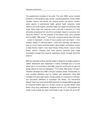 Obesidade na adolescência
- 146 -
The questionnaire consisted of two parts. The main HBSC survey included
questions on demographics (age, gender, sociodemographics), school related
variables, tobacco and alcohol use, physical activity and leisure, nutrition,
safety aspects of psychosocial health, general health symptoms, social
relations and social support, perceived height and weight and perceived body
image. Body image was measured using a tool with a sequence of 7 body
silhouettes progressing from very thin to overweight, based on a previous work
using this method.
16
For the purposes of the present study, some variables
from the HBSC 1998 survey
14,15
were used: a physical activity index (PA index)
- number of days/week x number of hours practise each day (higher = more
practise); weekly TV watching (higher = more hours watching); diet behaviour
(yes, no, no but I need); perceived health ( rather healthy / not healthy); number
of close friends ( higher= more close friends); finding friends ( easy to make
friends, yes/no); changing one’s body (yes/no); perceived body image
(overweight/ average/ thin); physical appearance (good/ not good/ don’t think
about it).
BMI was calculated dividing reported weight in kilograms by height squared in
meters. Adolescents were categorized in normal, overweight (yes or no) and
obese (yes or no) according to their BMI, using the cut-off points for age and
gender defined by Cole and colleagues.
17,18
For adults, BMI values ≥ 25 kg/m
2
indicates overweight and a BMI ≥ 30 kg/m
2
indicates obesity. Unfortunately, no
such accepted definitions exist for children and adolescents. Since BMI
increases from about age 6 years, through puberty, it is necessary to have age-
and sex-specific definitions of overweight and obesity. The International
Obesity Task Force recommends BMI references of averaged BMI-for-age data
for measured children aged 2 to 18 years, across six countries (Brazil, Great
Britain, Hong Kong, Netherlands, Singapore and the U.S.), and projected the
centile curves through the adult cut-off points at age 18 years (25 at the 85
th
 