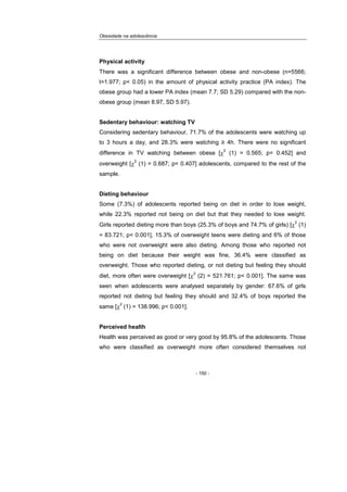 Obesidade na adolescência
- 150 -
Physical activity
There was a significant difference between obese and non-obese (n=5566;
t=1.977; p< 0.05) in the amount of physical activity practice (PA index). The
obese group had a lower PA index (mean 7.7; SD 5.29) compared with the non-
obese group (mean 8.97, SD 5.97).
Sedentary behaviour: watching TV
Considering sedentary behaviour, 71.7% of the adolescents were watching up
to 3 hours a day, and 28.3% were watching ≥ 4h. There were no significant
difference in TV watching between obese [χ
2
(1) = 0.565; p= 0.452] and
overweight [χ
2
(1) = 0.687; p= 0.407] adolescents, compared to the rest of the
sample.
Dieting behaviour
Some (7.3%) of adolescents reported being on diet in order to lose weight,
while 22.3% reported not being on diet but that they needed to lose weight.
Girls reported dieting more than boys (25.3% of boys and 74.7% of girls) [χ
2
(1)
= 83.721; p< 0.001], 15.3% of overweight teens were dieting and 6% of those
who were not overweight were also dieting. Among those who reported not
being on diet because their weight was fine, 36.4% were classified as
overweight. Those who reported dieting, or not dieting but feeling they should
diet, more often were overweight [χ
2
(2) = 521.761; p< 0.001]. The same was
seen when adolescents were analysed separately by gender: 67.6% of girls
reported not dieting but feeling they should and 32.4% of boys reported the
same [χ
2
(1) = 138.996; p< 0.001].
Perceived health
Health was perceived as good or very good by 95.8% of the adolescents. Those
who were classified as overweight more often considered themselves not
 