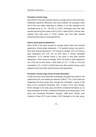 Obesidade na adolescência
- 152 -
Perception of body image
About 90.8% of the teens reported having an average opinion about their body.
Statistically significant differences were found between the perception teens
had of their own bodies depending on whether or not they belonged to the
overweight group [χ
2
(3) = 501.572; p< 0.001]. Overweight teens less often
reported perceiving their bodies as thin (3.2%) or ideal (23.6%), and less often
reported “don’t think about it” (7.8%). Instead, they more often reported
perceiving their bodies as overweight (65.5%).
Opinion about physical appearance
About 55.8% of the teens reported an average opinion about their physical
appearance. Among obese adolescents, 1.1% reported having a very good or
fairly good physical appearance, 1.5% having an average, 3.3% not having a
good appearance and 2.6% did not think about it. Among overweight
adolescents, 12.1% reported having a very good or fairly good physical
appearance, 14.8% having an average, 25.0% not having a good appearance
and 13.5% did not think about it. Both obese [χ
2
(3) = 11.348; p< 0.01] and
overweight [χ
2
(3) = 35.447; p<0.001] teens less often reported having a good
appearance and more often reported having a bad appearance.
Perception of body image (choice of body silhouettes)
A table with seven body silhouettes increasingly overweight was printed on the
questionnaire (for more details see reference Collins
16
). The 7 point scale was
categorised into three groups (thin, average and overweight). A group of 254
teens (4.7%) considered themselves “thin”; of these, 67.3% were females,
85.4% belonged to the older group and 98.8% considered themselves as not
being overweight. All of them considered themselves as not being obese. In the
group who considered themselves “average”, 4948 teens (90.8%) were
included; of these 53.7% were females, 53.0% belonged to the older group,
 