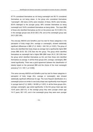 Identificação dos factores associados à percepção de excesso de peso e obesidade
- 153 -
87.7% considered themselves as not being overweight and 99.1% considered
themselves as not being obese. In the group who considered themselves
“overweight”, 250 teens (4.6%) were included; of these, 59.6% were females,
60.4% belonged to the younger group, 68% consider themselves as being
overweight and 16.8% considered themselves as being obese. The mean BMI
of those who identified themselves as thin on the picture was 18.12 (SD 2.14);
in the average groups was 20.03 (SD 2.78); and at the overweight group was
24.31 (SD 3.84).
The one-way ANOVA and Scheffe’s post hoc test for these categories in the
perception of body image (thin, average or overweight), showed statistically
significant differences in BMI: [F (2, 5449) = 344.154; p< 0.001]. The group of
teens who identified their body shape as average had a significantly higher BMI
(mean BMI 20.03; SD 2.78) than the thin group. The group which identified
themselves as overweight had a higher BMI (BMI mean 24.31; SD 3.84) than
the group which identified themselves as thin and than those who identified
themselves as average. In all the three groups (thin, average, overweight), BMI
varied significantly. There was a good agreement between the classification of
obesity based on the perceived BMI and the choice of the most overweight
pictures [χ
2
(1) = 391.1; p= 0.000].
This same one-way ANOVA and Scheffe’s post hoc test for these categories in
perception of body image (thin, average or overweight), also showed
statistically significant differences for age. The more frequent identification of a
overweight picture as similar to own body shape was significantly more frequent
in younger teens [F (2, 5449) = 94.826; p< 0.001]. In all the three groups (thin,
average, overweight), age varied significantly. In the thin group mean age was
15.45 years (SD1.41); in the average group they were younger (mean age
14.17 years; SD 1.67); and in the overweight group they were even younger
 
