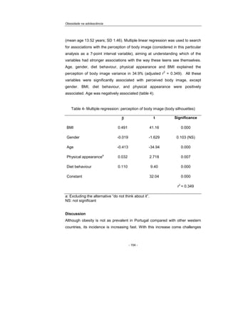 Obesidade na adolescência
- 154 -
(mean age 13.52 years; SD 1.46). Multiple linear regression was used to search
for associations with the perception of body image (considered in this particular
analysis as a 7-point interval variable), aiming at understanding which of the
variables had stronger associations with the way these teens see themselves.
Age, gender, diet behaviour, physical appearance and BMI explained the
perception of body image variance in 34.9% (adjusted r
2
= 0.349). All these
variables were significantly associated with perceived body image, except
gender. BMI, diet behaviour, and physical appearance were positively
associated. Age was negatively associated (table 4).
Table 4- Multiple regression: perception of body image (body silhouettes)
ββββ t Significance
BMI 0.491 41.16 0.000
Gender -0.019 -1.629 0.103 (NS)
Age -0.413 -34.94 0.000
Physical appearance
a
0.032 2.718 0.007
Diet behaviour 0.110 9.40 0.000
Constant 32.04 0.000
r
2
= 0.349
a: Excluding the alternative “do not think about it”.
NS: not significant
Discussion
Although obesity is not as prevalent in Portugal compared with other western
countries, its incidence is increasing fast. With this increase come challenges
 
