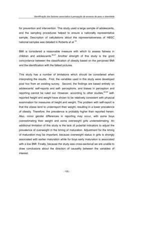 Identificação dos factores associados à percepção de excesso de peso e obesidade
- 155 -
for prevention and intervention. This study used a large sample of adolescents,
and the sampling procedures helped to ensure a nationally representative
sample. Description of calculations about the representativeness of HBSC
national samples was detailed in Roberts et al.
19
BMI is considered a reasonable measure with which to assess fatness in
children and adolescents.
20,21
Another strength of this study is the good
concordance between the classification of obesity based on the perceived BMI
and the identification with the fattest pictures.
This study has a number of limitations which should be considered when
interpreting the results. First, the variables used in this study were developed
post hoc from an existing survey. Second, the findings are based entirely on
adolescents’ self-reports and self- perceptions, and biases in perception and
reporting cannot be ruled out. However, according to other studies,
22-25
self-
reported height and weight have shown to be relatively consistent with physical
examination for measures of height and weight. The problem with self-report is
that the obese tend to underreport their weight, resulting in a lower prevalence
of obesity. Therefore, the prevalence is probably higher than reported herein.
Also, minor gender differences in reporting may occur, with some boys
overestimating their weight and some overweight girls underestimating. An
additional limitation of this study is the lack of pubertal indicators to adjust the
prevalence of overweight in the timing of maturation. Adjustment for the timing
of maturation may be important, because overweight status in girls is strongly
associated with earlier maturation while for boys early maturation is associated
with a low BMI. Finally, because the study was cross-sectional we are unable to
draw conclusions about the direction of causality between the variables of
interest.
 
