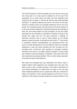 Obesidade na adolescência
- 156 -
The fact that perception of being overweight was more common among boys
than among girls in our study could be explained by the low age of the
respondents. As we would expect, the obese were less physically active
compared to the non-obese. In contrast with what has been amply described
previously,
8,9
no significant difference was found in the amount of time spent
watching TV between obese and overweight adolescents and the rest of the
sample. This is possibly because of the high amount of time spent watching TV
by the entire sample of adolescents. Particularly striking was the percentage of
teens who were dieting despite not being overweight, and the even higher
percentage who were classified as overweight and reported not being on diet
because their weight was fine. This group represents a challenge for
intervention. Moreover, there is need for further research on the interplay
between anorexia and obesity. As described by other authors,
4,26
a vast number
of associations between overweight/obesity and psychosocial factors was
found. Our results indicated that it was more difficult for obese and overweight
adolescents to make new friends compared with their non-obese and non-
overweight peers. Furthermore, those classified as overweight considered
themselves more often as not healthy, although perception of excess weight
was unrelated to personal perceptions of happiness. These data confirm what
other researchers have already identified. There is need for deeper exploration
of the dynamics behind these differences.
Both obese and overweight teens were significantly more likely to report a
negative attitude toward appearance and overweight teens were also more
likely to report a wish to change something in their bodies. Interestingly, the
more frequent identification of a fattest picture as similar to one’s own body
shape, happened significantly more in younger teens: BMI, age, involvement in
dieting, and evaluation of one’s physical appearance were found to be key
explainers of body image among these adolescents, and good predictors of the
 