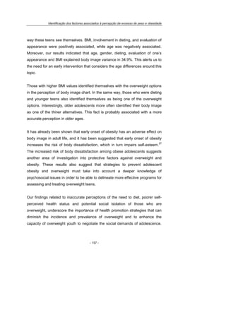 Identificação dos factores associados à percepção de excesso de peso e obesidade
- 157 -
way these teens see themselves. BMI, involvement in dieting, and evaluation of
appearance were positively associated, while age was negatively associated.
Moreover, our results indicated that age, gender, dieting, evaluation of one’s
appearance and BMI explained body image variance in 34.9%. This alerts us to
the need for an early intervention that considers the age differences around this
topic.
Those with higher BMI values identified themselves with the overweight options
in the perception of body image chart. In the same way, those who were dieting
and younger teens also identified themselves as being one of the overweight
options. Interestingly, older adolescents more often identified their body image
as one of the thiner alternatives. This fact is probably associated with a more
accurate perception in older ages.
It has already been shown that early onset of obesity has an adverse effect on
body image in adult life, and it has been suggested that early onset of obesity
increases the risk of body dissatisfaction, which in turn impairs self-esteem.
27
The increased risk of body dissatisfaction among obese adolescents suggests
another area of investigation into protective factors against overweight and
obesity. These results also suggest that strategies to prevent adolescent
obesity and overweight must take into account a deeper knowledge of
psychosocial issues in order to be able to delineate more effective programs for
assessing and treating overweight teens.
Our findings related to inaccurate perceptions of the need to diet, poorer self-
perceived health status and potential social isolation of those who are
overweight, underscore the importance of health promotion strategies that can
diminish the incidence and prevalence of overweight and to enhance the
capacity of overweight youth to negotiate the social demands of adolescence.
 
