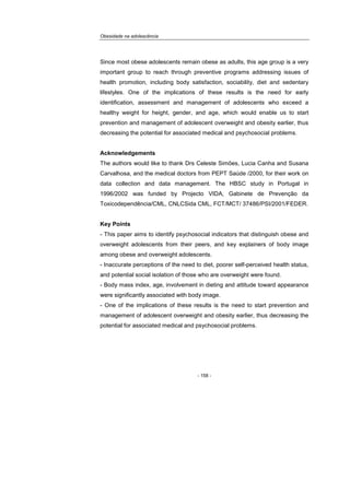 Obesidade na adolescência
- 158 -
Since most obese adolescents remain obese as adults, this age group is a very
important group to reach through preventive programs addressing issues of
health promotion, including body satisfaction, sociability, diet and sedentary
lifestyles. One of the implications of these results is the need for early
identification, assessment and management of adolescents who exceed a
healthy weight for height, gender, and age, which would enable us to start
prevention and management of adolescent overweight and obesity earlier, thus
decreasing the potential for associated medical and psychosocial problems.
Acknowledgements
The authors would like to thank Drs Celeste Simões, Lucia Canha and Susana
Carvalhosa, and the medical doctors from PEPT Saúde /2000, for their work on
data collection and data management. The HBSC study in Portugal in
1996/2002 was funded by Projecto VIDA, Gabinete de Prevenção da
Toxicodependência/CML, CNLCSida CML, FCT/MCT/ 37486/PSI/2001/FEDER.
Key Points
- This paper aims to identify psychosocial indicators that distinguish obese and
overweight adolescents from their peers, and key explainers of body image
among obese and overweight adolescents.
- Inaccurate perceptions of the need to diet, poorer self-perceived health status,
and potential social isolation of those who are overweight were found.
- Body mass index, age, involvement in dieting and attitude toward appearance
were significantly associated with body image.
- One of the implications of these results is the need to start prevention and
management of adolescent overweight and obesity earlier, thus decreasing the
potential for associated medical and psychosocial problems.
 