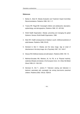 Obesidade na adolescência
- 160 -
References
1. Barlow S., Dietz W. Obesity Evaluation and Treatment: Expert Committee
Recommendations. Pediatrics 1998; 102: 1-11
2. Troiano RP, Flegal KM. Overweight children and adolescents: description,
epidemiology, and demographics. Pediatrics 1998; 101: 497-504.
3. World Health Organization. Obesity: preventing and managing the global
Epidemic. Geneva: World Health Organization; 1998.
4. Dietz WH. Health consequences of obesity in youth: childhood predictors of
adult disease. Pediatrics 1998; 518-25.
5. Stunkard A, Burt V. Obesity and the body image. Age at onset of
disturbances in the body image. Am J Psychiatry 1967; 123: 1443-7.
6. Strauss RS Childhood obesity and self-esteem. Pediatrics 2000; 105: 1-5.
7. Martinez-Gonzales MA, Martinez JA, Hu FB, et al. Physical inactivity,
sedentary lifestyle and obesity in the European Union. Int J Obes Rel Metab
Disord 1999; 23: 1192-1201.
8. Dennison B., Erb T., Jenkins P. Television viewing and television in
bedroom associated with overweight risk among low-income preschool
children. Pediatrics 2002; 109 (6): 1028-35.
 