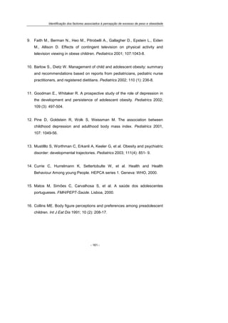 Identificação dos factores associados à percepção de excesso de peso e obesidade
- 161 -
9. Faith M., Berman N., Heo M., Pitrobelli A., Gallagher D., Epstein L., Eiden
M., Allison D. Effects of contingent television on physical activity and
television viewing in obese children. Pediatrics 2001; 107:1043-8.
10. Barlow S., Dietz W. Management of child and adolescent obesity: summary
and recommendations based on reports from pediatricians, pediatric nurse
practitioners, and registered dietitians. Pediatrics 2002; 110 (1): 236-8.
11. Goodman E., Whitaker R. A prospective study of the role of depression in
the development and persistence of adolescent obesity. Pediatrics 2002;
109 (3): 497-504.
12. Pine D, Goldstein R, Wolk S, Weissman M. The association between
childhood depression and adulthood body mass index. Pediatrics 2001,
107: 1049-56.
13. Mustilllo S, Worthman C, Erkanli A, Keeler G, et al. Obesity and psychiatric
disorder: developmental trajectories. Pediatrics 2003; 111(4): 851- 9.
14. Currie C, Hurrelmann K, Settertobulte W, et al. Health and Health
Behaviour Among young People. HEPCA series 1. Geneva: WHO, 2000.
15. Matos M, Simões C, Carvalhosa S, et al. A saúde dos adolescentes
portugueses. FMH/PEPT-Saúde. Lisboa, 2000.
16. Collins ME. Body figure perceptions and preferences among preadolescent
children. Int J Eat Dis 1991; 10 (2): 208-17.
 
