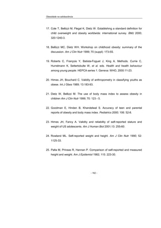 Obesidade na adolescência
- 162 -
17. Cole T, Bellizzi M, Flegal K, Dietz W. Establishing a standard definition for
child overweight and obesity worldwide: international survey. BMJ 2000;
320:1240-3.
18. Bellizzi MC, Dietz WH. Workshop on childhood obesity: summary of the
discussion. Am J Clin Nutr 1999; 70 (suppl): 173-5S.
19. Roberts C, François Y, Batista-Foguet J, King A. Methods. Currie C,
Hurrelmann K, Settertobulte W, et al. eds. Health and health behaviour
among young people. HEPCA series 1. Geneva: WHO, 2000:11-23.
20. Himes JH, Bouchard C. Validity of anthropometry in classifying youths as
obese. Int J Obes 1989; 13:183-93.
21. Dietz W, Bellizzi M. The use of body mass index to assess obesity in
children Am J Clin Nutr 1999; 70: 123 - 5.
22. Goodman E, Hinden B, Khandelwal S. Accuracy of teen and parental
reports of obesity and body mass index. Pediatrics 2000; 106: 52-8.
23. Himes JH, Faricy A. Validity and reliability of self-reported stature and
weight of US adolescents. Am J Human Biol 2001;13: 255-60.
24. Rowland ML. Self-reported weight and height. Am J Clin Nutr 1990; 52:
1125-33.
25. Palta M, Prineas R, Hannan P. Comparison of self-reported and measured
height and weight. Am J Epidemiol 1982; 115: 223-30.
 