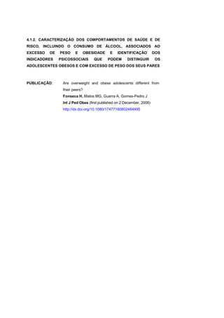 4.1.2. CARACTERIZAÇÃO DOS COMPORTAMENTOS DE SAÚDE E DE
RISCO, INCLUINDO O CONSUMO DE ÁLCOOL, ASSOCIADOS AO
EXCESSO DE PESO E OBESIDADE E IDENTIFICAÇÃO DOS
INDICADORES PSICOSSOCIAIS QUE PODEM DISTINGUIR OS
ADOLESCENTES OBESOS E COM EXCESSO DE PESO DOS SEUS PARES
PUBLICAÇÃO: Are overweight and obese adolescents different from
their peers?
Fonseca H, Matos MG, Guerra A, Gomes-Pedro J
Int J Ped Obes (first published on 2 December, 2008)
http://dx.doi.org/10.1080/17477160802464495
 