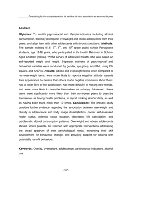 Caracterização dos comportamentos de saúde e de risco associados ao excesso de peso
- 167 -
Abstract
Objective: To identify psychosocial and lifestyle indicators including alcohol
consumption, that may distinguish overweight and obese adolescents from their
peers, and align them with other adolescents with chronic conditions. Methods:
The sample included 6131 6
th
, 8
th
, and 10
th
grade public school Portuguese
students, age 11-16 years, who participated in the Health Behavior in School-
Aged Children (HBSC) / WHO survey of adolescent health. BMI was based on
self-reported weight and height. Separate analyses of psychosocial and
behavioral variables were conducted by gender, age group, and BMI, using Chi
square, and ANOVA. Results: Obese and overweight teens when compared to
non-overweight teens, were more likely to report a negative attitude towards
their appearance, to believe that others made negative comments about them;
had a lower level of life satisfaction; had more difficulty in making new friends,
and were more likely to describe themselves as unhappy. Moreover, obese
teens were significantly more likely than their non-obese peers to describe
themselves as having health problems, to report drinking alcohol daily, as well
as having been drunk more than 10 times. Conclusions: The present study
provides further evidence regarding the association between overweight and
obesity in adolescence and body image dissatisfaction, poorer self-assessed
health status, potential social isolation, decreased life satisfaction, and
problematic alcohol consumption patterns. Overweight and obese adolescents
should, where possible, be reached with appropriate interventions addressing
the broad spectrum of their psychological needs, enhancing their skill
development for behavioral change, and providing support for dealing with
potentially harmful behaviors.
Keywords: Obesity, overweight, adolescence, psychosocial indicators, alcohol
use
 