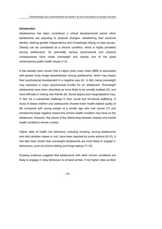 Caracterização dos comportamentos de saúde e de risco associados ao excesso de peso
- 169 -
Introduction
Adolescence has been considered a critical developmental period when
adolescents are adjusting to physical changes, establishing their personal
identity, seeking greater independence and increasingly relying on peer groups.
Obesity can be considered as a chronic condition, which is highly prevalent
among adolescents. Its potentially serious psychosocial and physical
consequences have made overweight and obesity one of the great
contemporary public health issues (1-3).
It has already been shown that a higher body mass index (BMI) is associated
with greater body image dissatisfaction among adolescents, which may impact
their psychosocial development in a negative way (4). In fact, being overweight
may represent a major psychosocial burden for an adolescent. Overweight
adolescents have been described as more likely to be socially isolated (5), and
have difficulty in making new friends (6). Social stigma and marginalisation may,
in fact, be a substantial challenge to their social and emotional wellbeing. A
study of obese children and adolescents showed lower health-related quality of
life compared with young people of a similar age who had cancer (7) and
showed the large negative impact this chronic health condition may have on the
adolescent. However, the nature of the relationship between obesity and mental
health conditions remain unclear.
Higher rates of health risk behaviors, including smoking, among adolescents
who diet (whether obese or not), have been reported by some authors (8-10). It
has also been shown that overweight adolescents are more likely to engage in
behaviours, such as chronic dieting and binge eating (11-12).
Growing evidence suggests that adolescents with other chronic conditions are
likely to engage in risky behaviour to at least similar, if not higher rates as their
 