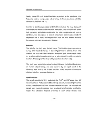 Obesidade na adolescência
- 170 -
healthy peers (13), and alcohol has been recognized as the substance most
frequently used by young people with a variety of chronic conditions, with little
variation by diagnosis (14, 15).
In order to identify psychosocial and lifestyle indicators that may distinguish
overweight and obese adolescents from their peers, and to explore the extent
that overweight and obese adolescents, like other adolescents with chronic
conditions, may be exposed to alcohol consumption patterns associated with
heightened risk of injury, we analyzed data from the most detailed available
Portuguese nationally representative data set.
Methods
The data for this study were derived from a WHO collaborative cross-national
survey, 2002 Health Behaviour in School-Aged Children (HBSC). From 1983
onwards, the study has been carried out every forth year. The survey is based
on a self-completed questionnaire that is administered in public schools by
teachers. The design of the study is fully described elsewhere (16).
This study used a strict international protocol following the Helsinki Declaration
on human subject testing, and was approved by an expert panel at the
University level, and by the School Teacher’s Board. Informed consent was
obtained both from parents and students.
Data collection
The sample consisted of 6131 students in the 6
th
, 8
th
, and 10
th
years, from 125
randomly chosen Portuguese middle and high schools, representing the entire
country. The sampling unit used in this survey was the class. The schools in the
sample were randomly selected from a national list of schools, stratified by
region (five Education Regional Divisions). In each school classes were
 