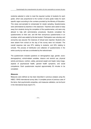 Caracterização dos comportamentos de saúde e de risco associados ao excesso de peso
- 171 -
randomly selected in order to meet the required number of students for each
grade, which was proportional to the number of same grade mates for each
specific region according to the numbers provided by the Ministry of Education.
This study over-sampled to compensate for cluster sampling. Questionnaires
were administered by teachers in the classroom. Teachers were asked to keep
away from students during the completion of the questionnaires, and were only
allowed to help with administrative procedures. Students completed the
questionnaires on their own, and left their anonymous questionnaires in an
envelope, which was sealed by the last student. Participation was voluntary and
anonymity was assured. No instances of refusal were reported. Students who
were absent from school on the day of the survey were not included. The
overall response rate was 87% relating to students, and 93% relating to
schools. The process of distribution and collection of questionnaires in the
entire country by mail was co-ordinated by the national team.
The questionnaire included questions on demographics (age, gender, socio-
demographics), school-related variables, tobacco and alcohol use, physical
activity and leisure, nutrition, safety, perceived weight and height, body image,
aspects of psychosocial health, general health symptoms, and social
competence. Each questionnaire required approximately 55 minutes to be
completed.
Measures
Measures were defined as has been described in previous analysis using the
HBSC / WHO international survey data. A complete picture of previous uses of
the items, their psychometric properties, and measures validation, can be found
in the international study report (17).
 