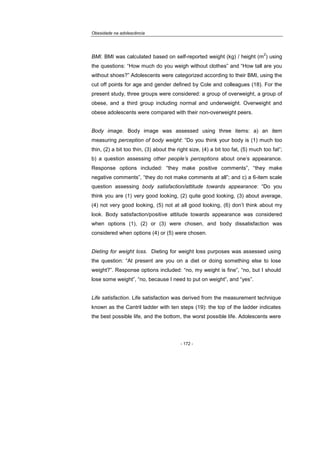 Obesidade na adolescência
- 172 -
BMI. BMI was calculated based on self-reported weight (kg) / height (m
2
) using
the questions: “How much do you weigh without clothes” and “How tall are you
without shoes?” Adolescents were categorized according to their BMI, using the
cut off points for age and gender defined by Cole and colleagues (18). For the
present study, three groups were considered: a group of overweight, a group of
obese, and a third group including normal and underweight. Overweight and
obese adolescents were compared with their non-overweight peers.
Body image. Body image was assessed using three items: a) an item
measuring perception of body weight: “Do you think your body is (1) much too
thin, (2) a bit too thin, (3) about the right size, (4) a bit too fat, (5) much too fat”;
b) a question assessing other people’s perceptions about one’s appearance.
Response options included: “they make positive comments”, “they make
negative comments”, “they do not make comments at all”; and c) a 6-item scale
question assessing body satisfaction/attitude towards appearance: “Do you
think you are (1) very good looking, (2) quite good looking, (3) about average,
(4) not very good looking, (5) not at all good looking, (6) don’t think about my
look. Body satisfaction/positive attitude towards appearance was considered
when options (1), (2) or (3) were chosen, and body dissatisfaction was
considered when options (4) or (5) were chosen.
Dieting for weight loss. Dieting for weight loss purposes was assessed using
the question: “At present are you on a diet or doing something else to lose
weight?”. Response options included: “no, my weight is fine”, “no, but I should
lose some weight”, “no, because I need to put on weight”, and “yes”.
Life satisfaction. Life satisfaction was derived from the measurement technique
known as the Cantril ladder with ten steps (19): the top of the ladder indicates
the best possible life, and the bottom, the worst possible life. Adolescents were
 