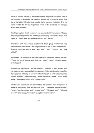 Caracterização dos comportamentos de saúde e de risco associados ao excesso de peso
- 173 -
asked to indicate the step of the ladder at which they would place their lives at
the moment, by answering the question: “Here is the picture of a ladder: The
top of the ladder ‘10’ is the best possible life for you, and the bottom ‘0’ is the
worst possible life for you. In general, where on the ladder do you feel you
stand at the moment?”
Health perception. Health perception was assessed with the question: “Do you
have any health problem that inhibits you from doing some of the things your
peers do?” There were two response options: “yes”, and “no”.
Friendship and Peer Group involvement. Peer group involvement was
assessed with the question: “Is it easy or difficult for you to make new friends?”.
Possible response options were: “very easy”, “easy”, “difficult”, and “very
difficult”.
Happiness. The question on self-rated feelings of happiness towards life was:
“Would you say, in general, your life is “very happy”, “happy”, “not very happy”,
or “unhappy”?
Irritability or bad temper, and nervousness. Irritability or bad temper, and
nervousness, were assessed with the question: “In the last 6 months how often
have you had irritability or bad temper/felt nervous?” In both cases response
options included: “about everyday”, “more than once a week”, “about every
week”, “about every month”, and “rarely or never”.
Alcohol use. Alcohol use was assessed by the question: “How many times a
week do you usually drink any alcoholic drink?”. Response options included:
“never”, “less than once a week”, “once a week”, “2-4 days a week”, “5-6 days
a week”, “once a day”, “everyday”, “everyday, more than once”.
 