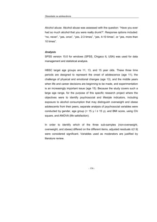 Obesidade na adolescência
- 174 -
Alcohol abuse. Alcohol abuse was assessed with the question: “Have you ever
had so much alcohol that you were really drunk?”. Response options included:
“no, never”, “yes, once”, “yes, 2-3 times”, “yes, 4-10 times”, or “yes, more than
10 times”.
Analysis
SPSS version 15.0 for windows (SPSS, Chigaco IL USA) was used for data
management and statistical analysis.
HBSC target age groups are 11, 13, and 15 year olds. These three time
periods are designed to represent the onset of adolescence (age 11), the
challenge of physical and emotional changes (age 13), and the middle years
when life and career decisions are beginning to be made, and experimentation
is an increasingly important issue (age 15). Because the study covers such a
large age range, for the purpose of this specific research project where the
objectives were to identify psychosocial and lifestyle indicators, including
exposure to alcohol consumption that may distinguish overweight and obese
adolescents from their peers, separate analysis of psychosocial variables were
conducted by gender, age group (< 15 y / ≥ 15 y), and BMI score, using Chi
square, and ANOVA (life satisfaction).
In order to identify which of the three sub-samples (non-overweight,
overweight, and obese) differed on the different items, adjusted residuals ≥|1.9|
were considered significant. Variables used as moderators are justified by
literature review.
 