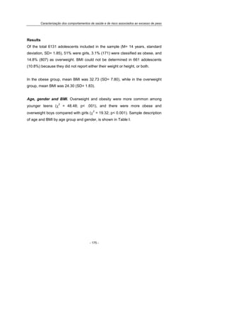 Caracterização dos comportamentos de saúde e de risco associados ao excesso de peso
- 175 -
Results
Of the total 6131 adolescents included in the sample (M= 14 years, standard
deviation, SD= 1.85), 51% were girls, 3.1% (171) were classified as obese, and
14.8% (807) as overweight. BMI could not be determined in 661 adolescents
(10.8%) because they did not report either their weight or height, or both.
In the obese group, mean BMI was 32.73 (SD= 7.80), while in the overweight
group, mean BMI was 24.30 (SD= 1.83).
Age, gender and BMI. Overweight and obesity were more common among
younger teens (χ
2
= 48.48; p< .001), and there were more obese and
overweight boys compared with girls (χ
2
= 19.32; p< 0.001). Sample description
of age and BMI by age group and gender, is shown in Table I.
 