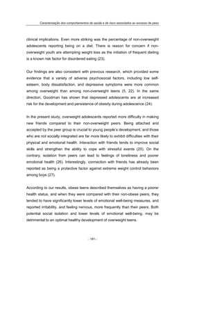 Caracterização dos comportamentos de saúde e de risco associados ao excesso de peso
- 181 -
clinical implications. Even more striking was the percentage of non-overweight
adolescents reporting being on a diet. There is reason for concern if non-
overweight youth are attempting weight loss as the initiation of frequent dieting
is a known risk factor for disordered eating (23).
Our findings are also consistent with previous research, which provided some
evidence that a variety of adverse psychosocial factors, including low self-
esteem, body dissatisfaction, and depressive symptoms were more common
among overweight than among non-overweight teens (5, 22). In the same
direction, Goodman has shown that depressed adolescents are at increased
risk for the development and persistence of obesity during adolescence (24).
In the present study, overweight adolescents reported more difficulty in making
new friends compared to their non-overweight peers. Being attached and
accepted by the peer group is crucial to young people’s development, and those
who are not socially integrated are far more likely to exhibit difficulties with their
physical and emotional health. Interaction with friends tends to improve social
skills and strengthen the ability to cope with stressful events (25). On the
contrary, isolation from peers can lead to feelings of loneliness and poorer
emotional health (26). Interestingly, connection with friends has already been
reported as being a protective factor against extreme weight control behaviors
among boys (27).
According to our results, obese teens described themselves as having a poorer
health status, and when they were compared with their non-obese peers, they
tended to have significantly lower levels of emotional well-being measures, and
reported irritability, and feeling nervous, more frequently than their peers. Both
potential social isolation and lower levels of emotional well-being, may be
detrimental to an optimal healthy development of overweight teens.
 