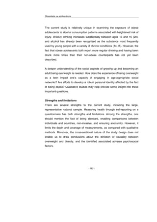 Obesidade na adolescência
- 182 -
The current study is relatively unique in examining the exposure of obese
adolescents to alcohol consumption patterns associated with heightened risk of
injury. Weekly drinking increases substantially between ages 13 and 15 (28),
and alcohol has already been recognized as the substance most frequently
used by young people with a variety of chronic conditions (14-15). However, the
fact that obese adolescents both report more regular drinking and having been
drunk more times than their non-obese counterparts has not yet been
described.
A deeper understanding of the social aspects of growing up and becoming an
adult being overweight is needed. How does the experience of being overweight
as a teen impact one’s capacity of engaging in age-appropriate social
networks? Are efforts to develop a robust personal identity affected by the fact
of being obese? Qualitative studies may help provide some insight into these
important questions.
Strengths and limitations
There are several strengths to the current study, including the large,
representative national sample. Measuring health through self-reporting on a
questionnaire has both strengths and limitations. Among the strengths, one
should mention the fact of being standard, enabling comparisons between
individuals and countries, non-invasive, and ensuring anonymity. However, it
limits the depth and coverage of measurements, as compared with qualitative
methods. Moreover, the cross-sectional nature of the study design does not
enable us to draw conclusions about the direction of causality between
overweight and obesity, and the identified associated adverse psychosocial
factors.
 