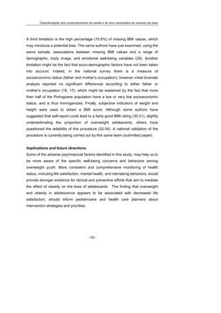 Caracterização dos comportamentos de saúde e de risco associados ao excesso de peso
- 183 -
A third limitation is the high percentage (10.8%) of missing BMI values, which
may introduce a potential bias. The same authors have just examined, using the
same sample, associations between missing BMI values and a range of
demographic, body image, and emotional well-being variables (29). Another
limitation might be the fact that socio-demographic factors have not been taken
into account. Indeed, in the national survey there is a measure of
socioeconomic status (father and mother’s occupation); however initial bivariate
analysis reported no significant differences according to either father or
mother’s occupation (16, 17), which might be explained by the fact that more
than half of the Portuguese population have a low or very low socioeconomic
status, and is thus homogenized. Finally, subjective indicators of weight and
height were used to obtain a BMI score. Although some authors have
suggested that self-report could lead to a fairly good BMI rating (30-31), slightly
underestimating the proportion of overweight adolescents, others have
questioned the reliability of this procedure (32-34). A national validation of the
procedure is currently being carried out by this same team (submitted paper).
Implications and future directions
Some of the adverse psychosocial factors identified in this study, may help us to
be more aware of the specific well-being concerns and behaviors among
overweight youth. More consistent and comprehensive monitoring of health
status, including life satisfaction, mental health, and risk-taking behaviors, would
provide stronger evidence for clinical and preventive efforts that aim to mediate
the effect of obesity on the lives of adolescents. The finding that overweight
and obesity in adolescence appears to be associated with decreased life
satisfaction, should inform pediatricians and health care planners about
intervention strategies and priorities.
 