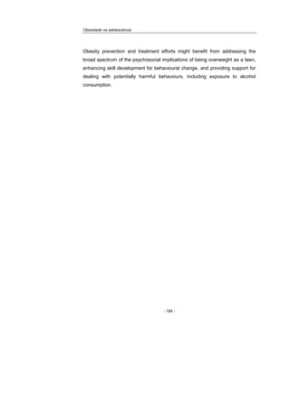 Obesidade na adolescência
- 184 -
Obesity prevention and treatment efforts might benefit from addressing the
broad spectrum of the psychosocial implications of being overweight as a teen,
enhancing skill development for behavioural change, and providing support for
dealing with potentially harmful behaviours, including exposure to alcohol
consumption.
 