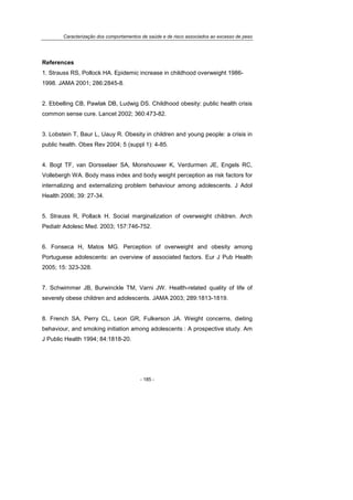 Caracterização dos comportamentos de saúde e de risco associados ao excesso de peso
- 185 -
References
1. Strauss RS, Pollock HA. Epidemic increase in childhood overweight 1986-
1998. JAMA 2001; 286:2845-8.
2. Ebbelling CB, Pawlak DB, Ludwig DS. Childhood obesity: public health crisis
common sense cure. Lancet 2002; 360:473-82.
3. Lobstein T, Baur L, Uauy R. Obesity in children and young people: a crisis in
public health. Obes Rev 2004; 5 (suppl 1): 4-85.
4. Bogt TF, van Dorsselaer SA, Monshouwer K, Verdurmen JE, Engels RC,
Vollebergh WA. Body mass index and body weight perception as risk factors for
internalizing and externalizing problem behaviour among adolescents. J Adol
Health 2006; 39: 27-34.
5. Strauss R, Pollack H. Social marginalization of overweight children. Arch
Pediatr Adolesc Med. 2003; 157:746-752.
6. Fonseca H, Matos MG. Perception of overweight and obesity among
Portuguese adolescents: an overview of associated factors. Eur J Pub Health
2005; 15: 323-328.
7. Schwimmer JB, Burwinckle TM, Varni JW. Health-related quality of life of
severely obese children and adolescents. JAMA 2003; 289:1813-1819.
8. French SA, Perry CL, Leon GR, Fulkerson JA. Weight concerns, dieting
behaviour, and smoking initiation among adolescents : A prospective study. Am
J Public Health 1994; 84:1818-20.
 
