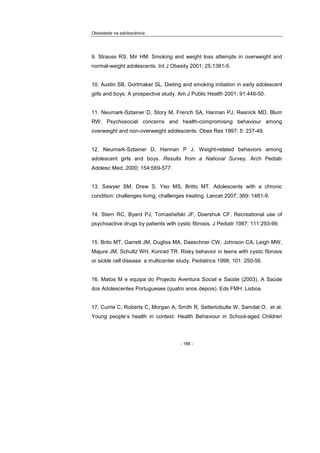 Obesidade na adolescência
- 186 -
9. Strauss RS, Mir HM. Smoking and weight loss attempts in overweight and
normal-weight adolescents. Int J Obesity 2001; 25:1381-5.
10. Austin SB, Gortmaker SL. Dieting and smoking initiation in early adolescent
girls and boys: A prospective study. Am J Public Health 2001; 91:446-50.
11. Neumark-Sztainer D, Story M, French SA, Hannan PJ, Resnick MD, Blum
RW. Psychosocial concerns and health-compromising behaviour among
overweight and non-overweight adolescents. Obes Res 1997; 5: 237-49.
12. Neumark-Sztainer D, Hannan P J. Weight-related behaviors among
adolescent girls and boys. Results from a National Survey. Arch Pediatr
Adolesc Med. 2000; 154:569-577.
13. Sawyer SM, Drew S, Yeo MS, Britto MT. Adolescents with a chronic
condition: challenges living, challenges treating. Lancet 2007; 369: 1481-9.
14. Stern RC, Byard PJ, Tomashefski JF, Doershuk CF. Recreational use of
psychoactive drugs by patients with cystic fibrosis. J Pediatr 1987; 111:293-99.
15. Brito MT, Garrett JM, Dugliss MA, Daeschner CW, Johnson CA, Leigh MW,
Majure JM, Schultz WH, Konrad TR. Risky behavior in teens with cystic fibrosis
or sickle cell disease: a multicenter study. Pediatrics 1998; 101: 250-56.
16. Matos M e equipa do Projecto Aventura Social e Saúde (2003). A Saúde
dos Adolescentes Portugueses (quatro anos depois). Eds FMH: Lisboa.
17. Currie C, Roberts C, Morgan A, Smith R, Settertobulte W, Samdal O, et al.
Young people’s health in context. Health Behaviour in School-aged Children
 