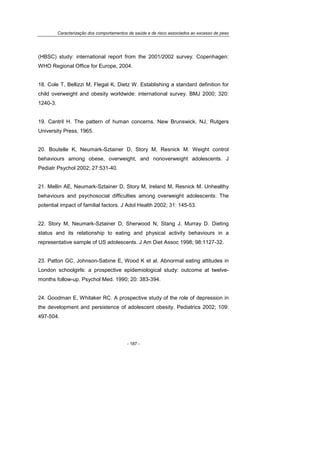 Caracterização dos comportamentos de saúde e de risco associados ao excesso de peso
- 187 -
(HBSC) study: international report from the 2001/2002 survey. Copenhagen:
WHO Regional Office for Europe, 2004.
18. Cole T, Bellizzi M, Flegal K, Dietz W. Establishing a standard definition for
child overweight and obesity worldwide: international survey. BMJ 2000; 320:
1240-3.
19. Cantril H. The pattern of human concerns. New Brunswick, NJ, Rutgers
University Press, 1965.
20. Boutelle K, Neumark-Sztainer D, Story M, Resnick M. Weight control
behaviours among obese, overweight, and nonoverweight adolescents. J
Pediatr Psychol 2002; 27:531-40.
21. Mellin AE, Neumark-Sztainer D, Story M, Ireland M, Resnick M. Unhealthy
behaviours and psychosocial difficulties among overweight adolescents: The
potential impact of familial factors. J Adol Health 2002; 31: 145-53.
22. Story M, Neumark-Sztainer D, Sherwood N, Stang J, Murray D. Dieting
status and its relationship to eating and physical activity behaviours in a
representative sample of US adolescents. J Am Diet Assoc 1998; 98:1127-32.
23. Patton GC, Johnson-Sabine E, Wood K et al. Abnormal eating attitudes in
London schoolgirls: a prospective epidemiological study: outcome at twelve-
months follow-up. Psychol Med. 1990; 20: 383-394.
24. Goodman E, Whitaker RC. A prospective study of the role of depression in
the development and persistence of adolescent obesity. Pediatrics 2002; 109:
497-504.
 