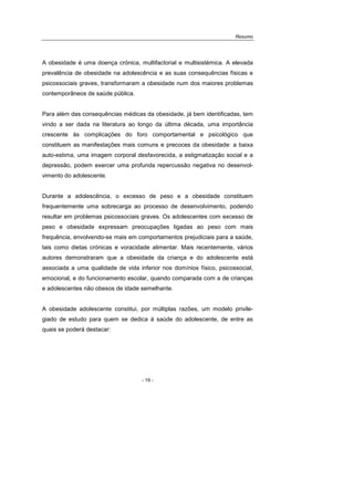Resumo
- 19 -
A obesidade é uma doença crónica, multifactorial e multisistémica. A elevada
prevalência de obesidade na adolescência e as suas consequências físicas e
psicossociais graves, transformaram a obesidade num dos maiores problemas
contemporâneos de saúde pública.
Para além das consequências médicas da obesidade, já bem identificadas, tem
vindo a ser dada na literatura ao longo da última década, uma importância
crescente às complicações do foro comportamental e psicológico que
constituem as manifestações mais comuns e precoces da obesidade: a baixa
auto-estima, uma imagem corporal desfavorecida, a estigmatização social e a
depressão, podem exercer uma profunda repercussão negativa no desenvol-
vimento do adolescente.
Durante a adolescência, o excesso de peso e a obesidade constituem
frequentemente uma sobrecarga ao processo de desenvolvimento, podendo
resultar em problemas psicossociais graves. Os adolescentes com excesso de
peso e obesidade expressam preocupações ligadas ao peso com mais
frequência, envolvendo-se mais em comportamentos prejudiciais para a saúde,
tais como dietas crónicas e voracidade alimentar. Mais recentemente, vários
autores demonstraram que a obesidade da criança e do adolescente está
associada a uma qualidade de vida inferior nos domínios físico, psicossocial,
emocional, e do funcionamento escolar, quando comparada com a de crianças
e adolescentes não obesos de idade semelhante.
A obesidade adolescente constitui, por múltiplas razões, um modelo privile-
giado de estudo para quem se dedica à saúde do adolescente, de entre as
quais se poderá destacar:
 