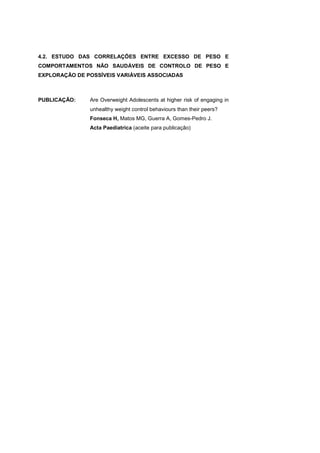 4.2. ESTUDO DAS CORRELAÇÕES ENTRE EXCESSO DE PESO E
COMPORTAMENTOS NÃO SAUDÁVEIS DE CONTROLO DE PESO E
EXPLORAÇÃO DE POSSÍVEIS VARIÁVEIS ASSOCIADAS
PUBLICAÇÃO: Are Overweight Adolescents at higher risk of engaging in
unhealthy weight control behaviours than their peers?
Fonseca H, Matos MG, Guerra A, Gomes-Pedro J.
Acta Paediatrica (aceite para publicação)
 