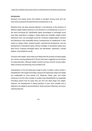 Estudo das correlações entre excesso de peso e comportamentos não saudáveis de controlo peso
- 195 -
Introduction
Research has clearly shown that obesity is prevalent among youth and can
have serious physical and psychosocial consequences [1-3].
Recently there has been growing attention in the literature to the tendency of
different weight-related behaviours and disorders to simultaneously co-occur in
the same individuals [4]. Significantly higher percentages of overweight youth
have been described to engage in binge eating and unhealthy weight control
behaviours than non-overweight youth [5]. Excessive weight-related concerns
and behaviours have potentially serious consequences for adolescents in their
impact on dietary intake, physical growth, psychosocial development, and the
development of disordered eating. Strong correlates of disordered eating have
been found, including overweight status, low self-esteem, depression, suicidal
ideation, and substance use [6].
Concerns with weight, body shape and dieting with the purpose of losing weight
are common among adolescents [7-9] and have been suggested as risk factors
for eating disorders. Although weight concerns are less common among males,
these concerns are becoming more prevalent [10].
Internalization of the thin-ideal body image for girls in western culture results in
dissatisfaction with weight and shape, because the ideal body shape and weight
are unattainable for most women [11]. Moreover, family, peer, and media
pressures to be thin also increase or sustain body dissatisfaction by repeatedly
reminding women how far away they are from the ideal shape and weight.
However, the development of eating disorders is even more complex and is
believed to be related to personal factors, family and peer influences, and socio-
cultural pressures.
 