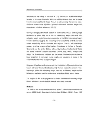 Obesidade na adolescência
- 196 -
According to the theory of Stice et al. [12], one should expect overweight
females to be more dissatisfied with their weight because they are far away
from the ideal weight and shape. Thus, it is not surprising that several cross-
sectional studies have reported a positive association between weight and
engagement in bulimic behaviours [13-15].
Obesity is a large public health problem in adolescence, thus, a relatively large
proportion of youth may be at risk for developing weight concerns, and
unhealthy weight control behaviours. According to the HBSC international report
from the 2002 survey [16], the percentage of overweight 13- and 15-year-olds
varies enormously across countries and regions (3-34%), and overweight
appears to show a geographical pattern. Prevalence is highest in Canada,
Greenland and the United States, followed by England, Scotland and Wales
and some southern European countries: Greece, Italy, Malta, Portugal and
Spain. The Scandinavian countries and the central European countries have a
lower proportion of overweight young people, and prevalence is lowest in the
eastern half of the WHO European Region.
Moreover, it has been well documented that the initiation of frequent dieting is a
known risk factor for disordered eating [17]. There is reason for concern if non-
overweight youth are attempting weight loss and if unhealthy weight control
behaviours are being used by adolescents, regardless of their weight status.
The purpose of this study project was to assess correlates of unhealthy weight
control behaviours, and to explore possible associated variables.
Methods
The data for this study were derived from a WHO collaborative cross-national
survey, 2002 Health Behaviour in School-Aged Children (HBSC). From 1983
 