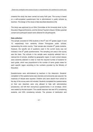 Estudo das correlações entre excesso de peso e comportamentos não saudáveis de controlo peso
- 197 -
onwards this study has been carried out every forth year. The survey is based
on a self-completed questionnaire that is administered in public schools by
teachers. The design of the study is fully described elsewhere [18].
The study was approved by an Ethic Committee at the University level, by the
Education Regional Divisions, and the School Teacher’s Board. Written parental
consent and participant assent were obtained for all participants.
Data collection
The sample consisted of 3762 students in the 8
th
and 10
th
grades (aged 13 and
15, respectively) from randomly chosen Portuguese public schools,
representing the entire country. Total sample also includes 6
th
grade students.
However, the specific set of questions used in the current study was not
included in the 6
th
grade questionnaires. The sampling unit used in the survey
was the class. The schools in the sample were randomly selected from a
national list of schools, stratified by geographic region. In each school classes
were randomly selected in order to meet the required number of students for
each grade, which was proportional to the number of same grade mates for
each specific region according to the numbers provided by the Ministry of
Education.
Questionnaires were administered by teachers in the classroom. Students’
completion of the questionnaires was voluntary and anonymity was assured. No
instances of refusal were reported. Children who were absent from school on
the day of the survey were not included. Students completed the questionnaires
on their own (teachers were only allowed to help with administrative
procedures), and left their anonymous questionnaires in an envelope, which
was sealed by the last student. The overall response rate was 87% considering
students, and 93% considering schools. The process of distribution and
 