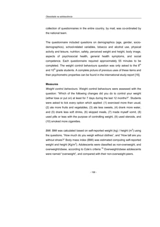 Obesidade na adolescência
- 198 -
collection of questionnaires in the entire country, by mail, was co-ordinated by
the national team.
The questionnaire included questions on demographics (age, gender, socio-
demographics), school-related variables, tobacco and alcohol use, physical
activity and leisure, nutrition, safety, perceived weight and height, body image,
aspects of psychosocial health, general health symptoms, and social
competence. Each questionnaire required approximately 55 minutes to be
completed. The weight control behaviours question was only asked to the 8
th
and 10
th
grade students. A complete picture of previous uses of these items and
their psychometric properties can be found in the international study report [16].
Measures
Weight control behaviours. Weight control behaviours were assessed with the
question: “Which of the following changes did you do to control your weight
(either lose or put on) at least for 7 days during the last 12 months?”. Students
were asked to tick every option which applied: (1) exercised more than usual,
(2) ate more fruits and vegetables, (3) ate less sweets, (4) drank more water,
and (5) drank less soft drinks, (6) skipped meals, (7) made myself vomit, (8)
used pills or teas with the purpose of controlling weight, (9) used steroids, and
(10) smoked more cigarettes.
BMI. BMI was calculated based on self-reported weight (kg) / height (m
2
) using
the questions, “How much do you weigh without clothes”, and “How tall are you
without shoes?” Body mass index (BMI) was estimated computing self-reported
weight and height (Kg/m
2
). Adolescents were classified as non-overweight, and
overweight/obese, according to Cole’s criteria.
19
Overweight/obese adolescents
were named “overweight”, and compared with their non-overweight peers.
 
