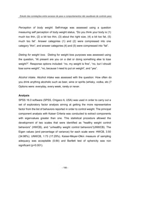 Estudo das correlações entre excesso de peso e comportamentos não saudáveis de controlo peso
- 199 -
Perception of body weight. Self-image was assessed using a question
measuring self perception of body weight status, “Do you think your body is (1)
much too thin, (2) a bit too thin, (3) about the right size, (4) a bit too fat, (5)
much too fat”. Answer categories (1) and (2) were compressed into one
category “thin”, and answer categories (4) and (5) were compressed into “fat”.
Dieting for weight loss. Dieting for weight loss purposes was assessed using
the question, “At present are you on a diet or doing something else to lose
weight?”. Response options included: “no, my weight is fine”, “no, but I should
lose some weight”, “no, because I need to put on weight”, and “yes”.
Alcohol intake. Alcohol intake was assessed with the question: How often do
you drink anything alcoholic such as beer, wine or spirits (whisky, vodka, etc.)?
Options were: everyday, every week, rarely or never.
Analysis
SPSS 16.0 software (SPSS, Chigaco IL USA) was used in order to carry out a
set of exploratory factor analysis aiming at getting the more representative
factor from the list of behaviors reported in order to control weight. The principal
component analysis with Kaiser Criteria was conducted to extract components
with eigenvalues greater than one. This statistical procedure allowed the
development of two scales that were identified as “healthy weight control
behaviors” (HWCB), and “unhealthy weight control behaviors”(UNWCB). The
Eigen values (and percentage of variance) for each scale were: HWCB, 3.50
(34.98%); UNWCB, 1.73 (17.29%). Kaiser-Meyer-Olkin measure of sampling
adequacy was acceptable (0.84) and Bartlett test of sphericity was non
significant (p<0.001).
 