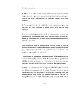 Obesidade na adolescência
- 20 -
1. O facto de se tratar de uma doença crónica com um grande impacto na
imagem corporal, o que leva a que as questões relacionadas com a imagem
corporal que surgem habitualmente na puberdade ganhem uma maior
dimensão;
2. As consequências das co-morbilidades mais significativas, apesar de
ocorrerem com maior frequencia no adulto, podem já ter lugar na idade
pediátrica;
3. As co-morbilidades psicossociais, sendo as mais comuns e precoces, são
frequentemente desvalorizadas tanto pelos pais como pelos profissionais,
apesar de poderem ter uma influência negativa determinante no desenvolvi-
mento do adolescente.
Nesta perspectiva, torna-se particularmente atractivo estudar os factores
psicossociais associados à obesidade e excesso de peso na adolescência para
que, compreendendo-os melhor, os possamos incluir no desenho de
programas de prevenção e de tratamento.
Com o objectivo de compreender melhor a obesidade adolescente fomos, com
base nos dados portugueses do Health Behaviour in School-aged Children
(HBSC), identificar os indicadores psicossociais e de estilo de vida que
distinguem os adolescentes obesos e com excesso de peso dos seus pares.
O HBSC é um estudo colaborativo da Organização Mundial de Saúde iniciado
em 1982, envolvendo actualmente 41 países. O objectivo do estudo, que se
realiza cada quatro anos, é conhecer os comportamentos e estilos de vida dos
adolescentes em idade escolar, nos diferentes contextos da sua vida. Em
Portugal foi efectuado em 1998, 2002 e 2006, tendo envolvido 6903, 6131 e
 