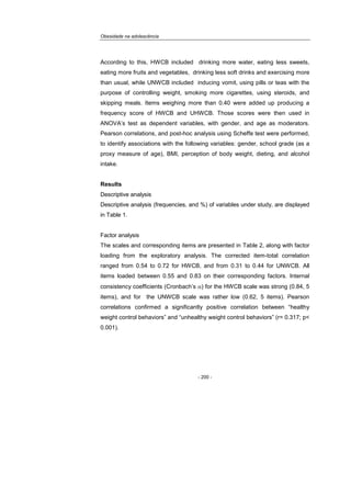 Obesidade na adolescência
- 200 -
According to this, HWCB included drinking more water, eating less sweets,
eating more fruits and vegetables, drinking less soft drinks and exercising more
than usual, while UNWCB included inducing vomit, using pills or teas with the
purpose of controlling weight, smoking more cigarettes, using steroids, and
skipping meals. Items weighing more than 0.40 were added up producing a
frequency score of HWCB and UHWCB. Those scores were then used in
ANOVA’s test as dependent variables, with gender, and age as moderators.
Pearson correlations, and post-hoc analysis using Scheffe test were performed,
to identify associations with the following variables: gender, school grade (as a
proxy measure of age), BMI, perception of body weight, dieting, and alcohol
intake.
Results
Descriptive analysis
Descriptive analysis (frequencies, and %) of variables under study, are displayed
in Table 1.
Factor analysis
The scales and corresponding items are presented in Table 2, along with factor
loading from the exploratory analysis. The corrected item-total correlation
ranged from 0.54 to 0.72 for HWCB, and from 0.31 to 0.44 for UNWCB. All
items loaded between 0.55 and 0.83 on their corresponding factors. Internal
consistency coefficients (Cronbach’s α) for the HWCB scale was strong (0.84, 5
items), and for the UNWCB scale was rather low (0.62, 5 items). Pearson
correlations confirmed a significantly positive correlation between “healthy
weight control behaviors” and “unhealthy weight control behaviors” (r= 0.317; p<
0.001).
 
