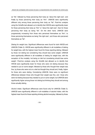 Estudo das correlações entre excesso de peso e comportamentos não saudáveis de controlo peso
- 203 -
as “fat”, followed by those perceiving their body as “about the right size”, and
finally by those perceiving their body as “thin”. UNWCB were significantly
different only among those perceiving their body as “fat”. Post-hoc analysis
using the Scheffe test allowed us to identify that HWCB were significantly lower
for those perceiving their body as “thin” or “about the right size”, than for those
perceiving their body as being “fat”. On the other hand, UNWCB were
progressively increasing from those who perceived themselves as “thin”, to
those perceiving themselves as being “the right size”, and those who perceived
themselves as “fat”.
Dieting for weight loss. Significant differences were found for both HWCB and
UNWCB (Table 3). HWCB were significantly different in all modalities of dieting
for weight loss, with the highest mean found for those reporting dieting, followed
by those not dieting but considering they should lose some weight. UNWCB
were significantly different in all modalities of dieting for weight loss, with the
exception of the modality ‘not being on diet but considering should lose some
weight’. Post-hoc analysis using the Scheffe test allowed us to identify that
HWCB were significantly lower for those who were not dieting because they
needed to put on some weight, followed by those who thought their weight was
fine, by those who were not on a diet but thought they should and, finally, higher
for those who were dieting. Considering UNWCB, there were no significant
differences between those who thought their weight was fine, and those who
were not dieting because they needed to put on some weight, but UNWCB were
significantly higher among those not dieting but thinking they should and among
those actually dieting.
Alcohol intake. Significant differences were found only for UNWCB (Table 3).
UNWCB were significantly different in all modalities of alcohol intake, with the
highest mean found for those reporting drinking alcohol everyday, followed by those
 
