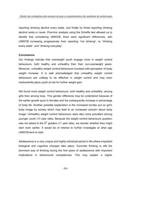 Estudo das correlações entre excesso de peso e comportamentos não saudáveis de controlo peso
- 205 -
reporting drinking alcohol every week, and finally by those reporting drinking
alcohol rarely or never. Post-hoc analysis using the Scheffe test allowed us to
identify that considering UNWCB, there were significant differences, with
UNWCB increasing progressively from reporting “not drinking”, to “drinking
every week”, and “drinking everyday”.
Conclusions
Our findings indicate that overweight youth engage more in weight control
behaviours, both healthy and unhealthy than their non-overweight peers.
Moreover, unhealthy weight control behaviours increase with perception of body
weight increase. It is well acknowledged that unhealthy weight control
behaviours are unlikely to be effective in weight control and may even
inadvertently place youth at risk for further weight gain.
We found more weight control behaviours, both healthy and unhealthy, among
girls than among boys. This gender difference may be understood because of
the earlier growth spurt in females and the subsequently increase in percentage
of body fat. Another possible explanation is the increased burden put on girl’s
body image by society which may lead to an increased concern about body
image. Unhealthy weight control behaviours were also more prevalent among
younger youth (13 year olds). Because the weight control behaviours question
was not asked to the 6
th
graders (11 year olds), we wonder whether they might
start even earlier. It would be of interest to further investigate at what age
UNWCB tend to start.
Adolescence is a very unique and highly individual period in life where important
biological and cognitive changes take place. Concrete thinking is still the
dominant way of thinking during the first years of adolescence with important
implications in behavioural competences. This may explain a higher
 