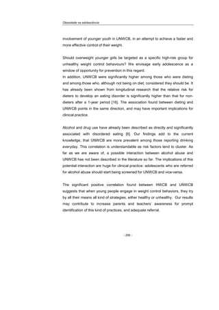 Obesidade na adolescência
- 206 -
involvement of younger youth in UNWCB, in an attempt to achieve a faster and
more effective control of their weight.
Should overweight younger girls be targeted as a specific high-risk group for
unhealthy weight control behaviours? We envisage early adolescence as a
window of opportunity for prevention in this regard.
In addition, UNWCB were significantly higher among those who were dieting
and among those who, although not being on diet, considered they should be. It
has already been shown from longitudinal research that the relative risk for
dieters to develop an eating disorder is significantly higher than that for non-
dieters after a 1-year period [16]. The association found between dieting and
UNWCB points in the same direction, and may have important implications for
clinical practice.
Alcohol and drug use have already been described as directly and significantly
associated with disordered eating [6]. Our findings add to the current
knowledge, that UNWCB are more prevalent among those reporting drinking
everyday. This correlation is understandable as risk factors tend to cluster. As
far as we are aware of, a possible interaction between alcohol abuse and
UNWCB has not been described in the literature so far. The implications of this
potential interaction are huge for clinical practice: adolescents who are referred
for alcohol abuse should start being screened for UNWCB and vice-versa.
The significant positive correlation found between HWCB and UNWCB
suggests that when young people engage in weight control behaviors, they try
by all their means all kind of strategies, either healthy or unhealthy. Our results
may contribute to increase parents and teachers’ awareness for prompt
identification of this kind of practices, and adequate referral.
 