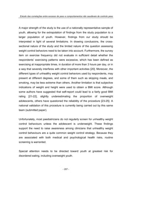 Estudo das correlações entre excesso de peso e comportamentos não saudáveis de controlo peso
- 207 -
A major strength of the study is the use of a nationally representative sample of
youth, allowing for the extrapolation of findings from the study population to a
larger population of youth. However, findings from our study should be
interpreted in light of several limitations. In drawing conclusions, the cross-
sectional nature of the study and the limited nature of the question assessing
weight control behaviors need to be taken into account. Furthermore, the survey
item on exercise frequency did not evaluate in sufficient detail whether the
respondents’ exercising patterns were excessive, which has been defined as
exercising at inappropriate times, in duration of more than 3 hours per day, or in
a way that severely interferes with other important activities [20]. Moreover, the
different types of unhealthy weight control behaviors used by respondents, may
present at different degrees, and some of them such as skipping meals, and
smoking, may be less extreme than others. Another limitation is that subjective
indications of weight and height were used to obtain a BMI score. Although
some authors have suggested that self-report could lead to a fairly good BMI
rating [21-22], slightly underestimating the proportion of overweight
adolescents, others have questioned the reliability of the procedure [23-25]. A
national validation of this procedure is currently being carried out by this same
team (submitted paper).
Unfortunately, most paediatricians do not regularly screen for unhealthy weight
control behaviours unless the adolescent is underweight. These findings
support the need to raise awareness among clinicians that unhealthy weight
control behaviours are a quite common weight control strategy. Because they
are associated with both medical and psychological health risks, routine
screening is warranted.
Special attention needs to be directed toward youth at greatest risk for
disordered eating, including overweight youth.
 