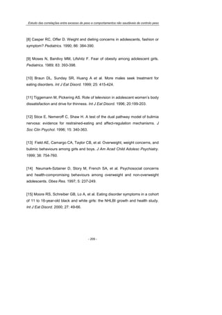 Estudo das correlações entre excesso de peso e comportamentos não saudáveis de controlo peso
- 209 -
[8] Casper RC, Offer D. Weight and dieting concerns in adolescents, fashion or
symptom? Pediatrics. 1990; 86: 384-390.
[9] Moses N, Banilivy MM, Lifshitz F. Fear of obesity among adolescent girls.
Pediatrics. 1989; 83: 393-398.
[10] Braun DL, Sunday SR, Huang A et al. More males seek treatment for
eating disorders. Int J Eat Disord. 1999; 25: 415-424.
[11] Tiggemann M, Pickering AS. Role of television in adolescent women’s body
dissatisfaction and drive for thinness. Int J Eat Disord. 1996; 20:199-203.
[12] Stice E, Nemeroff C, Shaw H. A test of the dual pathway model of bulimia
nervosa: evidence for restrained-eating and affect-regulation mechanisms. J
Soc Clin Psychol. 1996; 15: 340-363.
[13] Field AE, Camargo CA, Taylor CB, et al. Overweight, weight concerns, and
bulimic behaviours among girls and boys. J Am Acad Child Adolesc Psychiatry.
1999; 38: 754-760.
[14] Neumark-Sztainer D, Story M, French SA, et al. Psychosocial concerns
and health-compromising behaviours among overweight and non-overweight
adolescents. Obes Res. 1997; 5: 237-249.
[15] Moore RS, Schreiber GB, Lo A, et al. Eating disorder symptoms in a cohort
of 11 to 16-year-old black and white girls: the NHLBI growth and health study.
Int J Eat Disord. 2000; 27: 49-66.
 