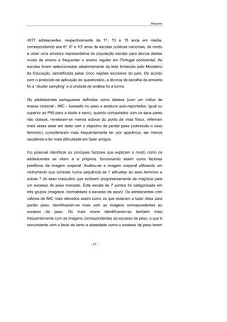 Resumo
- 21 -
4877 adolescentes, respectivamente de 11, 13 e 15 anos em média,
correspondendo aos 6º, 8º e 10º anos de escolas públicas nacionais, de modo
a obter uma amostra representativa da população escolar para alunos destes
níveis de ensino a frequentar o ensino regular em Portugal continental. As
escolas foram seleccionadas aleatoriamente da lista fornecida pelo Ministério
da Educação, estratificada pelas cinco regiões escolares do país. De acordo
com o protocolo de aplicação do questionário, a técnica de escolha da amostra
foi a “cluster sampling” e a unidade de análise foi a turma.
Os adolescentes portugueses definidos como obesos (com um índice de
massa corporal - IMC - baseado no peso e estatura auto-reportados, igual ou
superior ao P95 para a idade e sexo), quando comparados com os seus pares
não obesos, revelaram-se menos activos do ponto de vista físico, referiram
mais vezes estar em dieta com o objectivo de perder peso (sobretudo o sexo
feminino), consideraram mais frequentemente ter pior aparência, ser menos
saudáveis e ter mais dificuldade em fazer amigos.
Foi possível identificar os principais factores que explicam o modo como os
adolescentes se vêem a si próprios, funcionando assim como factores
preditivos da imagem corporal. Avaliou-se a imagem corporal utilizando um
instrumento que consiste numa sequência de 7 silhuetas do sexo feminino e
outras 7 do sexo masculino que evoluem progressivamente da magreza para
um excesso de peso marcado. Esta escala de 7 pontos foi categorizada em
três grupos (magreza, normalidade e excesso de peso). Os adolescentes com
valores de IMC mais elevados assim como os que estavam a fazer dieta para
perder peso, identificaram-se mais com as imagens correspondentes ao
excesso de peso. Os mais novos identificaram-se também mais
frequentemente com as imagens correspondentes ao excesso de peso, o que é
concordante com o facto de tanto a obesidade como o excesso de peso terem
 