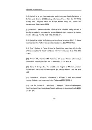 Obesidade na adolescência
- 210 -
[16] Currie C et al eds. Young people’s health in context. Health Behaviour in
School-aged Children (HBSC) study: international report from the 2001/2002
survey. WHO Regional Office for Europe Health Policy for Children and
Adolescents, Copenhagen, 2004.
[17] Patton GC, Johnson-Sabine E, Wood K et al. Abnormal eating attitudes in
London schoolgirls: a prospective epidemiological study: outcome at twelve-
months follow-up. Psychol Med. 1990; 20: 383-394.
[18] Matos M e equipa do Projecto Aventura Social e Saúde (2003). A Saúde
dos Adolescentes Portugueses (quatro anos depois). Eds FMH: Lisboa.
[19] Cole T, Bellizzi M, Flegal K, Dietz W. Establishing a standard definition for
child overweight and obesity worldwide: international survey. BMJ 2000; 320:
1240-3.
[20] Pinheiro AP, Thornton LM, Plotonicov KH, et al. Patterns of menstrual
disturbance in eating disorders. Int J Eat Disord 2007; 40: 424-34.
[21] Davis H, Gergen PJ. The weights and heights of Mexican-American
adolescents: the accuracy of self-reports. Am J Public Health. 1994; 84: 459-
462.
[22] Goodman E, Hinden B, Khandelwal S. Accuracy of teen and parental
reports of obesity and body mass index. Pediatrics 2000;106:52–8.
[23] Elgar FJ, Roberts C, Tudor-Smith C, Moore L. Validity of self-reported
height and weight and predictors of bias in adolescents. J Adolesc Health 2005;
37: 371-375.
 