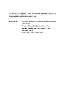 4.3. ESTUDO DAS CORRELAÇÕES EMOCIONAIS, COMPORTAMENTAIS E
SOCIAIS DOS VALORES OMISSOS DE IMC
PUBLICAÇÃO: Emotional, behavioural, and social correlates of missing
values for BMI.
Fonseca H, Matos MG, Guerra A, Gomes-Pedro J
Arch Dis Child 2009; 94: 104-109.doi:10.1136
/adc.2008. 139915
Published Online First: 18 Sept 2008
 