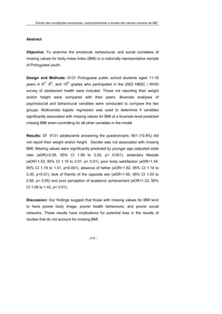 Estudo das correlações emocionais, comportamentais e sociais dos valores omissos de IMC.
- 215 -
Abstract
Objective: To examine the emotional, behavioural, and social correlates of
missing values for body mass index (BMI) in a nationally representative sample
of Portuguese youth.
Design and Methods: 6131 Portuguese public school students aged 11-16
years in 6
th
, 8
th
, and 10
th
grades who participated in the 2002 HBSC / WHO
survey of adolescent health were included. Those not reporting their weight
and/or height were compared with their peers. Bivariate analyses of
psychosocial and behavioural variables were conducted to compare the two
groups. Multivariate logistic regression was used to determine if variables
significantly associated with missing values for BMI at a bivariate level predicted
missing BMI when controlling for all other variables in the model.
Results: Of 6131 adolescents answering the questionnaire, 661 (10.8%) did
not report their weight and/or height. Gender was not associated with missing
BMI. Missing values were significantly predicted by younger age (adjusted odds
ratio (aOR)=2.56, 95% CI 1.99 to 3.29, p< 0.001), sedentary lifestyle
(aOR=1.53, 95% CI 1.16 to 2.01, p< 0.01), poor body satisfaction (aOR=1.34,
95% CI 1.19 to 1.51, p<0.001), absence of father (aOR=1.62, 95% CI 1.14 to
2.30, p<0.01), lack of friends of the opposite sex (aOR=1.65, 95% CI 1.03 to
2.66, p< 0.05) and poor perception of academic achievement (aOR=1.23, 95%
CI 1.06 to 1.42, p< 0.01).
Discussion: Our findings suggest that those with missing values for BMI tend
to have poorer body image, poorer health behaviours, and poorer social
networks. These results have implications for potential bias in the results of
studies that do not account for missing BMI.
 