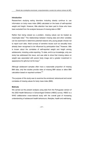 Estudo das correlações emocionais, comportamentais e sociais dos valores omissos de IMC.
- 217 -
Introduction
Researchers studying eating disorders including obesity continue to use
information on body mass index (BMI) calculated on the basis of self-reported
weight and height. However, little attention has been paid to those who have
been excluded from the analysis because of missing data on BMI.
1
Rather than being viewed as a problem, missing values can be treated as
meaningful data.
2
The relationships between missing data and other variables
can be examined to determine potential reasons why young people choose not
to report such data. Adult surveys of sensitive issues such as sexuality have
already been recognised to be influenced by participation bias.
3
However, little
is known about the correlates of self-reported weight and height among
adolescents, including under-reporting. To date, and to our knowledge, only one
study has addressed this issue, and was able to show that missing status on
weight was associated with poorer body image and a greater investment in
appearance for girls but not for boys.
4
Although adolescent samples often have a reasonable proportion of missing
BMI data, only few studies provide rates of missing BMI values or allow BMI
calculation based on reported numbers.
5-6
The purpose of this study was to examine the emotional, behavioural and social
correlates of missing values for body mass index (BMI).
Methods
We carried out the present analysis using data from the Portuguese version of
the 2002 Health Behaviour in School-Aged Children (HBSC) survey. HBSC is a
WHO collaborative cross-national study with the overall goal of increasing
understanding of adolescent health behaviours, lifestyles, health and well-being.
 